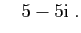 $\displaystyle \quad
5-5\mathrm{i}\;.
$