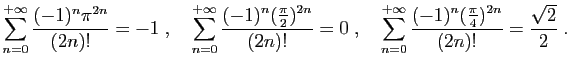 $ \displaystyle{
\sum_{n=0}^{+\infty} \frac{(-1)^n\pi^{2n}}{(2n)!} = -1
\;,\quad...
...{+\infty} \frac{(-1)^n(\frac{\pi}{4})^{2n}}{(2n)!} =
\frac{\sqrt{2}}{2}
\;.
}
$