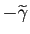 $ -\widetilde{\gamma}$