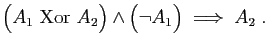 $\displaystyle \big( A_1&nbsp;\mathrm{Xor}&nbsp; A_2\big)\wedge \big(\neg A_1\big)
\;\Longrightarrow\;A_2\;.
$