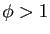 $ \phi>1$