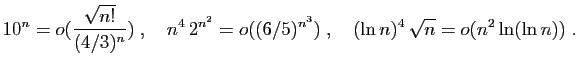 $\displaystyle 10^n=o(\frac{\sqrt{n!}}{(4/3)^n})\;,\quad
n^4 2^{n^2}=o((6/5)^{n^3})\;,\quad
(\ln n)^4 \sqrt{n} = o(n^2\ln(\ln n))\;.
$
