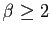 $ \beta\geq 2$